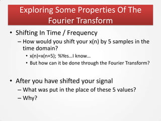 Exploring Some Properties Of The
           Fourier Transform
• Shifting In Time / Frequency
  – How would you shift your x(n) by 5 samples in the
    time domain?
     • x(n)=x(n+5); %Yes…I know…
     • But how can it be done through the Fourier Transform?


• After you have shifted your signal
  – What was put in the place of these 5 values?
  – Why?
 