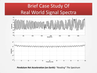 Brief Case Study Of
                                   Real World Signal Spectra
                0.6

                0.4

                0.2
   Amplitude




                        0

               -0.2

               -0.4

               -0.6

               -0.8
                            0           500        1000        1500          2000           2500        3000        3500
                                                                        Sample (n)



                    5
               10



                    0
               10
Amplitude




                    -5
               10



                    -10
               10



                    -15
               10
                            0      10         20          30     40         50         60          70          80   90     100
                                                                      Frequency (Hz)




                                Pendulum Net Acceleration (on Earth): “Reading” The Spectrum
 
