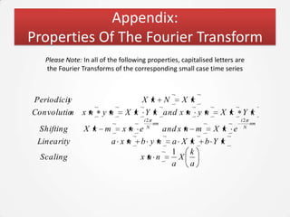 Appendix:
Properties Of The Fourier Transform
   Please Note: In all of the following properties, capitalised letters are
   the Fourier Transforms of the corresponding small case time series



 Periodicit
          y                           X k     N     X k
Convolutio
         n      xn     yn      X k Y k and x n y n                X k     Y k
                                      i2                                 i2
                                         nm                                 nm
                                       N                                  N
  Shifting      X k m         xn e            and x n m        X k e
 Linearity                a xn       b yn         a X k     b Y k
                                                  1   k
  Scaling                            xa n           X
                                                  a   a
 