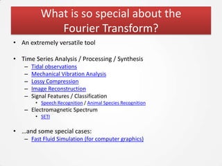What is so special about the
              Fourier Transform?
• An extremely versatile tool

• Time Series Analysis / Processing / Synthesis
    –   Tidal observations
    –   Mechanical Vibration Analysis
    –   Lossy Compression
    –   Image Reconstruction
    –   Signal Features / Classification
         • Speech Recognition / Animal Species Recognition
    – Electromagnetic Spectrum
         • SETI

• …and some special cases:
    – Fast Fluid Simulation (for computer graphics)
 