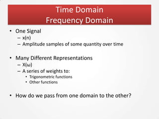 Time Domain
                Frequency Domain
• One Signal
   – x(n)
   – Amplitude samples of some quantity over time

• Many Different Representations
   – X(ω)
   – A series of weights to:
      • Trigonometric functions
      • Other functions


• How do we pass from one domain to the other?
 