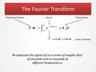 The Fourier Transform
Frequency Domain                Kernel                   Time Domain


                                    i2 t
                   X            e              x t dt

                                 ei      cos     i sin   Euler’s Formula




     Re-expresses the signal x(t) as a series of weights X(ω)
                of sinusoids and co-sinusoids of
                     different frequencies ω
 