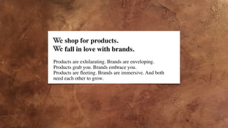 fall in love with brands.
Products are exhilarating. Brands are enveloping.
Products grab you. Brands embrace you.
Products are ﬂeeting. Brands are immersive. And both 
need each other to grow.
shop for products.
 