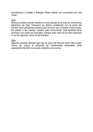 quimbombó- ni kalalú a Shangó. Éstos deben ser cocinados por una
mujer.
Oyá
Nunca se debe cocinar carnero en una cazuela en la cual se cocinenlos
alimentos de Oyá. Tampoco se deben contaminar con la carne del
carnero los cucharones usados para revolver sus comidas ni las jícaras,
los platos o las fuentes usados para servírselas. Oyá también tiene
aversión a la carne de la jicotea, aunque este ewó no es bien conocido
ni es tan riguroso como el del carnero.
Oba
Algunos oloshas afirman que hay un poco de fricción entre Oba y Oyá.
Como tal, hacen el esfuerzo de mantenerlas separadas. Esta
separación también se puede extender a la cocina.
 