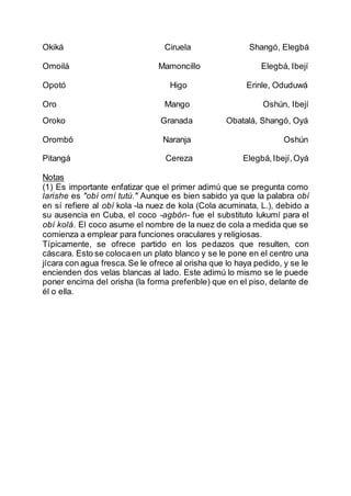 Okiká Ciruela Shangó, Elegbá
Omoilá Mamoncillo Elegbá, Ibejí
Opotó Higo Erinle, Oduduwá
Oro Mango Oshún, Ibejí
Oroko Granada Obatalá, Shangó, Oyá
Orombó Naranja Oshún
Pitangá Cereza Elegbá,Ibejí,Oyá
Notas
(1) Es importante enfatizar que el primer adimú que se pregunta como
larishe es "obí omí tutú." Aunque es bien sabido ya que la palabra obí
en sí refiere al obí kola -la nuez de kola (Cola acuminata, L.), debido a
su ausencia en Cuba, el coco -agbón- fue el substituto lukumí para el
obí kolá. El coco asume el nombre de la nuez de cola a medida que se
comienza a emplear para funciones oraculares y religiosas.
Típicamente, se ofrece partido en los pedazos que resulten, con
cáscara. Esto se colocaen un plato blanco y se le pone en el centro una
jícara con agua fresca.Se le ofrece al orisha que lo haya pedido, y se le
encienden dos velas blancas al lado. Este adimú lo mismo se le puede
poner encima del orisha (la forma preferible) que en el piso, delante de
él o ella.
 