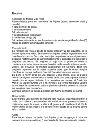 Recetas
Tamalitos de frijoles y de maíz
Receta básica para los "tamalitos" de frijoles (abará, ekurú aró, olelé y
demás)
1 libra de fríjol de carita
1 cdta de pimienta
1/2 cdta de sal
1 cebolla blanca mediana (1)
6-10 dientes de ajo (2)
1/4 de taza de manteca, manteca de corojo, aceite vegetal o de oliva (3)
Hojas de plátano amortiguadas al fuego
Procedimiento:
Se remojan los frijoles desde la noche anterior y al día siguiente, se le
bota el agua y se pelan. Se muelen los frijoles con los ingredientes y se
bate bien la mezcla. Se cortan las hojas de plátano ya amortiguadas en
pedazos rectangulares de aproximadamente 8 pulgadas de largo por 6
pulgadas de ancho. Se engrasa la hoja con un poco de aceite o
manteca y se echa dos o tres cucharadas de la mezcla sobre el aceite.
Luego, se envuelve la mezcla asegurando de siempre dejar una
pequeña apertura en la parte superior para que la masa respire
mientras se cocina. La forma final del "tamalito" debe ser cónica.
Se pone a hervir agua en una cazuela u olla ancha. Esta se puede
cubrir con alguna tela metálica a través de la cual pueda pasar el vapor
creado por el agua hirviente. Los tamalitos se cocinan al "baño de
María" (al vapor) durante 30 a 45 minutos. La forma tradicional yoruba
es de llenar la cazuela con palos o piedras sobre los cuales se colocan
los tamalitos para cocinarles.
La masa también se puede preparar con harina de frijoles de carita.
Observación:
Es preferible usar cuchara de madera para revolver toda masa de fríjol o
maíz. La cuchara o espumadera de metal, aunque parezca cuento o
majadería, agria la masa, y altera el gusto y el resultado final. En la
mayor parte de los casos, se obtiene mejor gusto si se cocina sobre
leña o carbón.
Abará
Para hacer abará, se pelan los frijoles y se le agrega 1 taza de
camarones secos molidos y 1 cucharada de bija o achiote a la mezcla.
 
