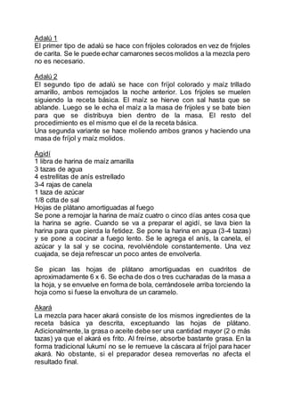 Adalú 1
El primer tipo de adalú se hace con frijoles colorados en vez de frijoles
de carita. Se le puede echar camarones secos molidos a la mezcla pero
no es necesario.
Adalú 2
El segundo tipo de adalú se hace con fríjol colorado y maíz trillado
amarillo, ambos remojados la noche anterior. Los frijoles se muelen
siguiendo la receta básica. El maíz se hierve con sal hasta que se
ablande. Luego se le echa el maíz a la masa de frijoles y se bate bien
para que se distribuya bien dentro de la masa. El resto del
procedimiento es el mismo que el de la receta básica.
Una segunda variante se hace moliendo ambos granos y haciendo una
masa de fríjol y maíz molidos.
Agidí
1 libra de harina de maíz amarilla
3 tazas de agua
4 estrellitas de anís estrellado
3-4 rajas de canela
1 taza de azúcar
1/8 cdta de sal
Hojas de plátano amortiguadas al fuego
Se pone a remojar la harina de maíz cuatro o cinco días antes cosa que
la harina se agrie. Cuando se va a preparar el agidí, se lava bien la
harina para que pierda la fetidez. Se pone la harina en agua (3-4 tazas)
y se pone a cocinar a fuego lento. Se le agrega el anís, la canela, el
azúcar y la sal y se cocina, revolviéndole constantemente. Una vez
cuajada, se deja refrescar un poco antes de envolverla.
Se pican las hojas de plátano amortiguadas en cuadritos de
aproximadamente 6 x 6. Se echa de dos o tres cucharadas de la masa a
la hoja, y se envuelve en forma de bola, cerrándosele arriba torciendo la
hoja como si fuese la envoltura de un caramelo.
Akará
La mezcla para hacer akará consiste de los mismos ingredientes de la
receta básica ya descrita, exceptuando las hojas de plátano.
Adicionalmente,la grasa o aceite debe ser una cantidad mayor (2 o más
tazas) ya que el akará es frito. Al freírse, absorbe bastante grasa. En la
forma tradicional lukumí no se le remueve la cáscara al fríjol para hacer
akará. No obstante, si el preparador desea removerlas no afecta el
resultado final.
 