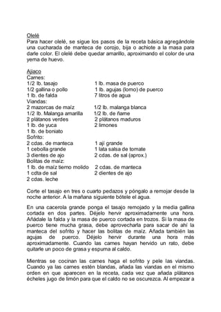 Olelé
Para hacer olelé, se sigue los pasos de la receta básica agregándole
una cucharada de manteca de corojo, bija o achiote a la masa para
darle color. El olelé debe quedar amarillo, aproximando el color de una
yema de huevo.
Ajiaco
Carnes:
1/2 lb. tasajo 1 lb. masa de puerco
1/2 gallina o pollo 1 lb. agujas (lomo) de puerco
1 lb. de falda 7 litros de agua
Viandas:
2 mazorcas de maíz 1/2 lb. malanga blanca
1/2 lb. Malanga amarilla 1/2 lb. de ñame
2 plátanos verdes 2 plátanos maduros
1 lb. de yuca 2 limones
1 lb. de boniato
Sofrito:
2 cdas. de manteca 1 ají grande
1 cebolla grande 1 lata salsa de tomate
3 dientes de ajo 2 cdas. de sal (aprox.)
Bolitas de maíz:
1 lb. de maíz tierno molido 2 cdas. de manteca
1 cdta de sal 2 dientes de ajo
2 cdas. leche
Corte el tasajo en tres o cuarto pedazos y póngalo a remojar desde la
noche anterior. A la mañana siguiente bótele el agua.
En una cacerola grande ponga el tasajo remojado y la media gallina
cortada en dos partes. Déjelo hervir aproximadamente una hora.
Añádale la falda y la masa de puerco cortada en trozos. Si la masa de
puerco tiene mucha grasa, debe aprovecharla para sacar de ahí la
manteca del sofrito y hacer las bolitas de maíz. Añada también las
agujas de puerco. Déjelo hervir durante una hora más
aproximadamente. Cuando las carnes hayan hervido un rato, debe
quitarle un poco de grasa y espuma al caldo.
Mientras se cocinan las carnes haga el sofrito y pele las viandas.
Cuando ya las carnes estén blandas, añada las viandas en el mismo
orden en que aparecen en la receta, cada vez que añada plátanos
écheles jugo de limón para que el caldo no se oscurezca. Al empezar a
 