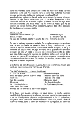 echar las viandas eche también el sofrito de modo que todo se vaya
cocinando a la vez. Ya cuando vaya a echar los plátanos maduros
prepare también las bolitas de maíz para echarlas al final.
Mezcle el maíz molido con la sal, leche y manteca en la que se fríen dos
dientes de ajo. Tome esta masa por cucharadas. Ponga las bolitas
sobre las viandas en el caldo. Tápelo y déjelo cocinar a fuego lento
aproximadamente una hora más. No lo revuelva hasta que no se
cocinen las bolitas de maíz. Para espesarlo, aplaste dos o tres pedazos
de viandas en un poco de caldo.
Harina con sal
2 tazas de harina de maíz (6) 6 tazas de agua
2 cdas. de sal 6-10 dientes de ajo
1/2 taza de manteca, aceite vegetal o de oliva Pimienta a gusto
Se lava la harina y se pone a un lado. Se echa la manteca o el aceite en
una cazuela profunda, se pone la llama a fuego mediano-alto, y se
sofríe el ajo sin dejarlo dorar. Se echa la harina, el agua, la sal y la
pimienta. Se baja la llama a fuego mediano hasta que la harina empiece
a cuajar. Se baja un poco el fuego y se continúa revolviendo. Se sabe
que esta lista cuando la cuchara se sostiene sola en el centro de la
cazuela sin caerse.El secreto de la harina es revolverla constantemente
con una cuchara de madera. Si se deja de revolver, se empelota y no
adquiere la textura requerida.
Si la harina es para Shangó o Aganjú, la debe cocinar una mujer. Los
hombres no deben cocinar harina para Shangó.
Obé ilá (Quimbombó con bolas de plátano)
1/3 taza de aceite 1/3 taza de vinagre
2 lbs. de tasajo, jamón, puerco, o res 1 taza de caldo de pollo
1 cebolla 1 taza de vino seco
1 ají de ensalada 3 tazas de agua
3 limones 1 lb. de quimbombó
1/4 cdta. de pimienta 2 o 3 plátanos pintones
1 lata salsa de tomate
3 cdtas. de sal (omítala si es con tasajo) (7)
Si lo hace con tasajo, póngalo en agua desde la noche anterior,
cambiándole frecuentemente el agua para que pierda la mayor parte de
la sal. Al día siguiente, pique el tasajo en cuadritos de 1-2 pulgadas y
póngalo a hervir hasta que este casi blando. Si es con jamón, carne de
puerco o de res, corte la carne en trocitos de 1-2 pulgadas. La carne de
 