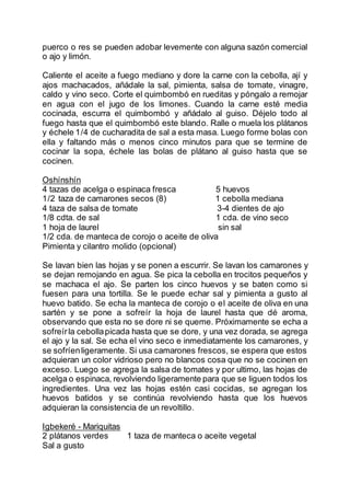 puerco o res se pueden adobar levemente con alguna sazón comercial
o ajo y limón.
Caliente el aceite a fuego mediano y dore la carne con la cebolla, ají y
ajos machacados, añádale la sal, pimienta, salsa de tomate, vinagre,
caldo y vino seco. Corte el quimbombó en rueditas y póngalo a remojar
en agua con el jugo de los limones. Cuando la carne esté media
cocinada, escurra el quimbombó y añádalo al guiso. Déjelo todo al
fuego hasta que el quimbombó este blando. Ralle o muela los plátanos
y échele 1/4 de cucharadita de sal a esta masa. Luego forme bolas con
ella y faltando más o menos cinco minutos para que se termine de
cocinar la sopa, échele las bolas de plátano al guiso hasta que se
cocinen.
Oshínshín
4 tazas de acelga o espinaca fresca 5 huevos
1/2 taza de camarones secos (8) 1 cebolla mediana
4 taza de salsa de tomate 3-4 dientes de ajo
1/8 cdta. de sal 1 cda. de vino seco
1 hoja de laurel sin sal
1/2 cda. de manteca de corojo o aceite de oliva
Pimienta y cilantro molido (opcional)
Se lavan bien las hojas y se ponen a escurrir. Se lavan los camarones y
se dejan remojando en agua. Se pica la cebolla en trocitos pequeños y
se machaca el ajo. Se parten los cinco huevos y se baten como si
fuesen para una tortilla. Se le puede echar sal y pimienta a gusto al
huevo batido. Se echa la manteca de corojo o el aceite de oliva en una
sartén y se pone a sofreír la hoja de laurel hasta que dé aroma,
observando que esta no se dore ni se queme. Próximamente se echa a
sofreírla cebollapicada hasta que se dore, y una vez dorada, se agrega
el ajo y la sal. Se echa el vino seco e inmediatamente los camarones, y
se sofríenligeramente. Si usa camarones frescos, se espera que estos
adquieran un color vidrioso pero no blancos cosa que no se cocinen en
exceso. Luego se agrega la salsa de tomates y por ultimo, las hojas de
acelga o espinaca, revolviendo ligeramente para que se liguen todos los
ingredientes. Una vez las hojas estén casi cocidas, se agregan los
huevos batidos y se continúa revolviendo hasta que los huevos
adquieran la consistencia de un revoltillo.
Igbekeré - Mariquitas
2 plátanos verdes 1 taza de manteca o aceite vegetal
Sal a gusto
 
