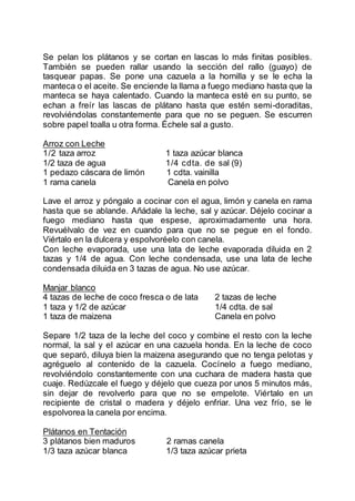 Se pelan los plátanos y se cortan en lascas lo más finitas posibles.
También se pueden rallar usando la sección del rallo (guayo) de
tasquear papas. Se pone una cazuela a la hornilla y se le echa la
manteca o el aceite. Se enciende la llama a fuego mediano hasta que la
manteca se haya calentado. Cuando la manteca esté en su punto, se
echan a freír las lascas de plátano hasta que estén semi-doraditas,
revolviéndolas constantemente para que no se peguen. Se escurren
sobre papel toalla u otra forma. Échele sal a gusto.
Arroz con Leche
1/2 taza arroz 1 taza azúcar blanca
1/2 taza de agua 1/4 cdta. de sal (9)
1 pedazo cáscara de limón 1 cdta. vainilla
1 rama canela Canela en polvo
Lave el arroz y póngalo a cocinar con el agua, limón y canela en rama
hasta que se ablande. Añádale la leche, sal y azúcar. Déjelo cocinar a
fuego mediano hasta que espese, aproximadamente una hora.
Revuélvalo de vez en cuando para que no se pegue en el fondo.
Viértalo en la dulcera y espolvoréelo con canela.
Con leche evaporada, use una lata de leche evaporada diluida en 2
tazas y 1/4 de agua. Con leche condensada, use una lata de leche
condensada diluida en 3 tazas de agua. No use azúcar.
Manjar blanco
4 tazas de leche de coco fresca o de lata 2 tazas de leche
1 taza y 1/2 de azúcar 1/4 cdta. de sal
1 taza de maizena Canela en polvo
Separe 1/2 taza de la leche del coco y combine el resto con la leche
normal, la sal y el azúcar en una cazuela honda. En la leche de coco
que separó, diluya bien la maizena asegurando que no tenga pelotas y
agréguelo al contenido de la cazuela. Cocínelo a fuego mediano,
revolviéndolo constantemente con una cuchara de madera hasta que
cuaje. Redúzcale el fuego y déjelo que cueza por unos 5 minutos más,
sin dejar de revolverlo para que no se empelote. Viértalo en un
recipiente de cristal o madera y déjelo enfriar. Una vez frío, se le
espolvorea la canela por encima.
Plátanos en Tentación
3 plátanos bien maduros 2 ramas canela
1/3 taza azúcar blanca 1/3 taza azúcar prieta
 
