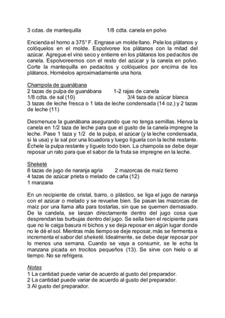 3 cdas. de mantequilla 1/8 cdta. canela en polvo
Encienda el horno a 375° F. Engrase un molde llano. Pele los plátanos y
colóquelos en el molde. Espolvoree los plátanos con la mitad del
azúcar. Agregue el vino seco y entierre en los plátanos los pedacitos de
canela. Espolvoreemos con el resto del azúcar y la canela en polvo.
Corte la mantequilla en pedacitos y colóquelos por encima de los
plátanos. Hornéelos aproximadamente una hora.
Champola de guanábana
2 tazas de pulpa de guanábana 1-2 rajas de canela
1/8 cdta. de sal (10) 3/4 taza de azúcar blanca
3 tazas de leche fresca o 1 lata de leche condensada (14 oz.) y 2 tazas
de leche (11)
Desmenuce la guanábana asegurando que no tenga semillas. Hierva la
canela en 1/2 taza de leche para que el gusto de la canela impregne la
leche. Pase 1 taza y 1/2 de la pulpa, el azúcar (y la leche condensada,
si la usa) y la sal por una licuadora y luego líguela con la leché restante.
Échele la pulpa restante y líguelo todo bien. La champola se debe dejar
reposar un rato para que el sabor de la fruta se impregne en la leche.
Sheketé
8 tazas de jugo de naranja agria 2 mazorcas de maíz tierno
4 tazas de azúcar prieta o melado de caña (12)
1 manzana
En un recipiente de cristal, barro, o plástico, se liga el jugo de naranja
con el azúcar o melado y se revuelve bien. Se pasan las mazorcas de
maíz por una llama alta para tostarlas, sin que se quemen demasiado.
De la candela, se lanzan directamente dentro del jugo cosa que
desprendanlas burbujas dentro del jugo. Se sella bien el recipiente para
que no le caiga basura ni bichos y se deja reposar en algún lugar donde
no le dé el sol. Mientras más tiempo se deje reposar,más se fermenta e
incrementa el sabor del sheketé. Idealmente, se debe dejar reposar por
lo menos una semana. Cuando se vaya a consumir, se le echa la
manzana picada en trocitos pequeños (13). Se sirve con hielo o al
tiempo. No se refrigera.
Notas
1 La cantidad puede variar de acuerdo al gusto del preparador.
2 La cantidad puede variar de acuerdo al gusto del preparador.
3 Al gusto del preparador.
 
