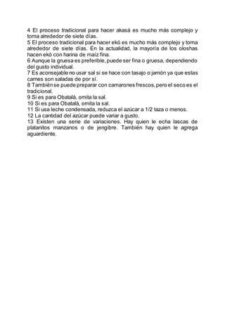 4 El proceso tradicional para hacer akasá es mucho más complejo y
toma alrededor de siete días.
5 El proceso tradicional para hacer ekó es mucho más complejo y toma
alrededor de siete días. En la actualidad, la mayoría de los oloshas
hacen ekó con harina de maíz fina.
6 Aunque la gruesa es preferible,puede ser fina o gruesa, dependiendo
del gusto individual.
7 Es aconsejable no usar sal si se hace con tasajo o jamón ya que estas
carnes son saladas de por sí.
8 Tambiénse puede preparar con camarones frescos,pero el seco es el
tradicional.
9 Si es para Obatalá, omita la sal.
10 Si es para Obatalá, omita la sal.
11 Si usa leche condensada, reduzca el azúcar a 1/2 taza o menos.
12 La cantidad del azúcar puede variar a gusto.
13 Existen una serie de variaciones. Hay quien le echa lascas de
platanitos manzanos o de jengibre. También hay quien le agrega
aguardiente.
 