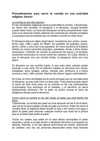 Procedimientos para servir la comida en una actividad
religiosa lukumí
La comida en los ritos lukumís
En las actividades religiosas nunca puede faltar la comida. Típicamente,
se hacen dos comidas, el desayuno y el almuerzo, aunque también
puede haber cena. La mesa del desayuno no tiene procedimiento ritual,
pero sí se observan ciertos patrones de conducta por respeto al estatus
y la jerarquía de los oloshas que se sienten a comer en esta mesa.
El desayuno típico en algún ritual lukumí consiste de pan, jamón, queso,
leche, jugo, café y agua. En Miami, los pasteles de guayaba, queso,
jamón, carne, y coco son muy populares. En otros sectores de Estados
Unidos es común encontrar pancakes, panetelas, donas y otros dulces
americanos. También ha crecido la presencia del huevo y la tocineta,
costumbre americana no común entre los cubanos. En Cuba, debido a
que el almuerzo era una comida fuerte, el desayuno típico era muy
ligero.
El almuerzo es una comida fuerte, lo que para otras culturas quizás
equivale a una cena. En la tradición cubana se almuerza con sopas,
ensaladas, arroz, potajes, carnes, viandas, pan, refrescos (y a veces
cerveza y vino), café y postre. Muchos ilés lukumí siguen esta tradición.
En Cuba, el chivo de Elegbá era la carne principal que se cocinaba para
el almuerzo, ya que este chivo no tiene ewó. Todo olosha puede ingerir
la carne de este chivo pues no se prohíbe en itá. Las ordenaciones
comenzaban muy temprano en la mañana, y el sacrificio se hacía
relativamente temprano. Por lo tanto se podía cocinar el chivo de
Elegbá en tiempo para el almuerzo.
Como servir la comida el día del medio al iyawó que está dentro del
trono
Típicamente, la comida del iyawó se sirve después de las 6 de la tarde,
una vez se le haya quitado el traje de gala y la corona. Antes de servir la
comida ritual, la ojigbona debe lavarle la cara y las manos con agua y
jabón al iyawó para remover cualquier residuo que reste de la pintura
que se empleó para pintar al iyawó.
Todos los iyawós que estén en la casa deben acompañar al iyawó
naciente y comer a su lado dentro o alrededor del trono si el espacio no
alcanza. Además, si se hizo alguna ceremonias de elekés -imposición
de collares- ese día, las personas atravesando dicho ritual deberán
 