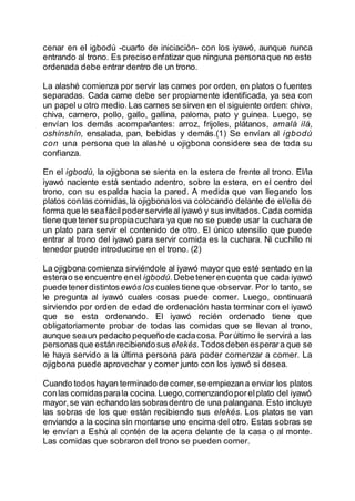 cenar en el igbodú -cuarto de iniciación- con los iyawó, aunque nunca
entrando al trono. Es preciso enfatizar que ninguna personaque no este
ordenada debe entrar dentro de un trono.
La alashé comienza por servir las carnes por orden, en platos o fuentes
separadas. Cada carne debe ser propiamente identificada, ya sea con
un papel u otro medio.Las carnes se sirven en el siguiente orden: chivo,
chiva, carnero, pollo, gallo, gallina, paloma, pato y guinea. Luego, se
envían los demás acompañantes: arroz, frijoles, plátanos, amalá ilá,
oshínshín, ensalada, pan, bebidas y demás.(1) Se envían al igbodú
con una persona que la alashé u ojigbona considere sea de toda su
confianza.
En el igbodú, la ojigbona se sienta en la estera de frente al trono. El/la
iyawó naciente está sentado adentro, sobre la estera, en el centro del
trono, con su espalda hacia la pared. A medida que van llegando los
platos conlas comidas,la ojigbonalos va colocando delante de el/ella de
formaque le seafácilpoderservirleal iyawó y sus invitados.Cada comida
tiene que tener su propiacuchara ya que no se puede usar la cuchara de
un plato para servir el contenido de otro. El único utensilio que puede
entrar al trono del iyawó para servir comida es la cuchara. Ni cuchillo ni
tenedor puede introducirse en el trono. (2)
La ojigbonacomienza sirviéndole al iyawó mayor que esté sentado en la
esterao se encuentre enel igbodú. Debetenerencuenta que cada iyawó
puede tenerdistintosewós los cuales tiene que observar. Por lo tanto, se
le pregunta al iyawó cuales cosas puede comer. Luego, continuará
sirviendo por orden de edad de ordenación hasta terminar con el iyawó
que se esta ordenando. El iyawó recién ordenado tiene que
obligatoriamente probar de todas las comidas que se llevan al trono,
aunque seaun pedacito pequeñode cadacosa.Porúltimo le servirá a las
personas que estánrecibiendosus elekés. Todosdebenesperara que se
le haya servido a la última persona para poder comenzar a comer. La
ojigbona puede aprovechar y comer junto con los iyawó si desea.
Cuando todoshayan terminado de comer,se empiezana enviar los platos
conlas comidasparala cocina.Luego,comenzandoporelplato del iyawó
mayor,se van echando las sobrasdentro de una palangana. Esto incluye
las sobras de los que están recibiendo sus elekés. Los platos se van
enviando a la cocina sin montarse uno encima del otro. Estas sobras se
le envían a Eshú al contén de la acera delante de la casa o al monte.
Las comidas que sobraron del trono se pueden comer.
 