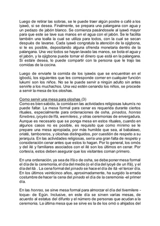 Luego de retirar las sobras, se le puede traer algún postre o café a los
iyawó, si se desea. Finalmente, se prepara una palangana con agua y
un pedazo de jabón blanco. Se comienza pasándosele al iyawó mayor
para que este se lave sus manos en el agua con el jabón. Se le facilita
también una toalla la cual se utiliza para todos, con la cual se secan
después de lavarse. Cada iyawó congratula la atención de la ojigbona,
si le es posible, depositando alguna ofrenda monetaria dentro de la
palangana. Una vez todos se hayan lavado las manos, se bota el agua y
el jabón, y la ojigbona puede tomar el dinero que está en la palangana.
Si está/e desea, lo puede compartir con la persona que le trajo las
comidas de la cocina.
Luego de enviarle la comida de los iyawós que se encuentran en el
igbodú, los siguientes que les corresponde comer en cualquier función
lukumí son los niños. No se le puede servir a ningún adulto sin antes
servirle a los muchachos. Una vez estén cenando los niños, se procede
a servir la mesa de los oloshas.
Como servir una mesa para oloshas (3)
Como es bien sabido, la comidaen las actividades religiosas lukumís no
puede faltar. La mesa formal para cenar es requerida durante ciertos
rituales, especialmente para ordenaciones de osha, pinados, honras
fúnebres,iyoyés de Ifá, wemileres, y otras ceremonias de envergadura.
Aunque es necesario que se ponga mesa en estos rituales, cuando en
algunos casos no es posible, es requisito que como mínimo se le
prepare una mesa apropiada, por más humilde que sea, al babalawo,
oriaté, tamboreros, y oloshas distinguidos, por cuestión de respeto a su
jerarquía. En las actividades religiosas, sería una gran falta de respeto y
consideración cenar antes que estos lo hagan. Por lo general, los omós
y del ilé y familiares asociados con el ilé son los últimos en cenar. Por
cortesía, estos deben asegurar que los visitantes coman primero.
En una ordenación, ya sea de Ifá o de osha, se debe ponermesa formal
el día de la ceremonia,el día del medio (o el día del iyoyé de un Ifá), y el
día del itá . La cena formal del pinado se hace el día de itá -el tercer día.
En los últimos veinticinco años, aproximadamente, ha surgido la errada
costumbre de hacer la cena del pinado el día de la ceremonia -el primer
día.
En las honras, se sirve mesa formal para almorzar el día del tivemilere -
toque- de Egún. Inclusive, en este día se sirven varías mesas, de
acuerdo al estatus del difunto y el número de personas que acudan a la
ceremonia. La última mesa que se sirve es la de los omó o ahijados del
 