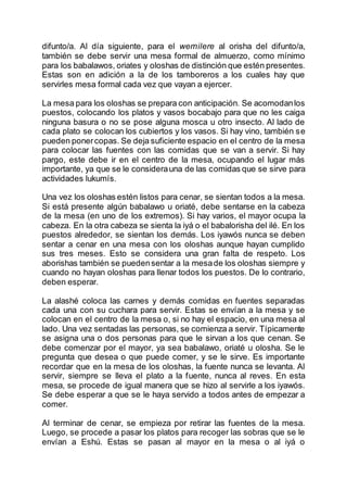 difunto/a. Al día siguiente, para el wemilere al orisha del difunto/a,
también se debe servir una mesa formal de almuerzo, como mínimo
para los babalawos, oriates y oloshas de distinción que estén presentes.
Estas son en adición a la de los tamboreros a los cuales hay que
servirles mesa formal cada vez que vayan a ejercer.
La mesa para los oloshas se prepara con anticipación. Se acomodanlos
puestos, colocando los platos y vasos bocabajo para que no les caiga
ninguna basura o no se pose alguna mosca u otro insecto. Al lado de
cada plato se colocan los cubiertos y los vasos. Si hay vino, también se
pueden ponercopas. Se deja suficiente espacio en el centro de la mesa
para colocar las fuentes con las comidas que se van a servir. Si hay
pargo, este debe ir en el centro de la mesa, ocupando el lugar más
importante, ya que se le considerauna de las comidas que se sirve para
actividades lukumís.
Una vez los oloshas estén listos para cenar, se sientan todos a la mesa.
Si está presente algún babalawo u oriaté, debe sentarse en la cabeza
de la mesa (en uno de los extremos). Si hay varios, el mayor ocupa la
cabeza. En la otra cabeza se sienta la iyá o el babalorisha del ilé. En los
puestos alrededor, se sientan los demás. Los iyawós nunca se deben
sentar a cenar en una mesa con los oloshas aunque hayan cumplido
sus tres meses. Esto se considera una gran falta de respeto. Los
aborishas también se puedensentar a la mesade los oloshas siempre y
cuando no hayan oloshas para llenar todos los puestos. De lo contrario,
deben esperar.
La alashé coloca las carnes y demás comidas en fuentes separadas
cada una con su cuchara para servir. Estas se envían a la mesa y se
colocan en el centro de la mesa o, si no hay el espacio, en una mesa al
lado. Una vez sentadas las personas, se comienza a servir. Típicamente
se asigna una o dos personas para que le sirvan a los que cenan. Se
debe comenzar por el mayor, ya sea babalawo, oriaté u olosha. Se le
pregunta que desea o que puede comer, y se le sirve. Es importante
recordar que en la mesa de los oloshas, la fuente nunca se levanta. Al
servir, siempre se lleva el plato a la fuente, nunca al reves. En esta
mesa, se procede de igual manera que se hizo al servirle a los iyawós.
Se debe esperar a que se le haya servido a todos antes de empezar a
comer.
Al terminar de cenar, se empieza por retirar las fuentes de la mesa.
Luego, se procede a pasar los platos para recoger las sobras que se le
envían a Eshú. Estas se pasan al mayor en la mesa o al iyá o
 
