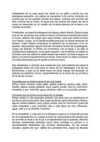babalorisha de la casa quien las vierte en su plato o dentro de una
palangana pequeña. Los platos se devuelven a la cocina, teniendo en
cuenta que no se pueden montar los platos -colocar uno encima del
otro- encima de la mesa. Al igual que las sobras del iyawó, las de la
mesa se depositan en el contén de la acera delante de la casa o se
mandan al monte.
Finalmente, se pasa la palangana con agua y jabón blanco. Esta la pasa
una de las personas que sirvió la mesa. Comienza poniéndosela sobre
la mesa, delante del mayor que haya cenado, para que este/a se lave
sus manos. Luego, se le facilita la toalla para que se seque después de
lavarse. Cada olosha congratula la atención de la persona, si le es
posible, depositando alguna ofrenda monetaria dentro de la palangana.
Luego de lavarse, el dinero se humedece con el agua y se afija al
costado de la palangana, en la parte superior. Las monedas se dejan en
el fondo.Una vez todos se hayan lavado las manos, se bota el agua y el
jabón y la persona puede tomar el dinero. Este dinero lo debe compartir
con la(s) persona(s) que le ayudó a servir la mesa.
Hay babalawos y oloshas que mantienen que esta práctica de pasar la
palangana debe ser solo para la mesa de los babalawos y la de los
tamboreros, y que no se debe hacer en otras mesas. No obstante, la
práctica es bastante común, especialmente en la mesa de un pinado y
en la de las honras.
Comidas que se deben servir el día del medio
Chivo, chiva, carnero, pollo, gallo, gallina, paloma, guinea, pato, arroz,
frijoles, alguna vianda (plátano, yuca, papa), amalá, obé ilá, oshínshín,
ensalada, y pan. Además, agua, refresco, café, y si es posible, postre.
Comidas que se sirven en la mesa de un pinado
Pargo asado (u otro pescado grande), las aves que se sacrificaron el
día de la ceremonia,arroz (hay quien pone tres tipos diferentes),frijoles,
alguna vianda (plátano, yuca, papa), amalá, obé ilá, oshínshín, guiso de
maíz, ensalada, y pan. Además, dos o más tipos de vino, refrescos,
agua, café y si es posible, el postre.
En la actualidad, y más aún en la Diáspora cubana, la mesa del pinado
se ha engrandecido en cuanto al nivel de exhuberancia del olosha que
se somete al ritual o de la iyá o él babalorisha que lo preside. Muchos
oloshas actualmente prefieren servir otras comidas en adición a -o
reemplazando totalmente- las comidas tradicionales. En las mesas
actuales, aparte del lujo -vajillas de porcelana fina, copas de Bacará,
 