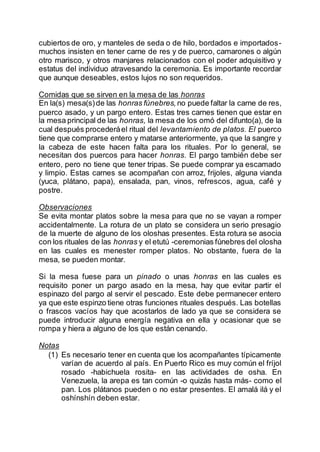 cubiertos de oro, y manteles de seda o de hilo, bordados e importados-
muchos insisten en tener carne de res y de puerco, camarones o algún
otro marisco, y otros manjares relacionados con el poder adquisitivo y
estatus del individuo atravesando la ceremonia. Es importante recordar
que aunque deseables, estos lujos no son requeridos.
Comidas que se sirven en la mesa de las honras
En la(s) mesa(s)de las honras fúnebres, no puede faltar la carne de res,
puerco asado, y un pargo entero. Estas tres carnes tienen que estar en
la mesa principal de las honras, la mesa de los omó del difunto(a), de la
cual después procederáel ritual del levantamiento de platos. El puerco
tiene que comprarse entero y matarse anteriormente, ya que la sangre y
la cabeza de este hacen falta para los rituales. Por lo general, se
necesitan dos puercos para hacer honras. El pargo también debe ser
entero, pero no tiene que tener tripas. Se puede comprar ya escamado
y limpio. Estas carnes se acompañan con arroz, frijoles, alguna vianda
(yuca, plátano, papa), ensalada, pan, vinos, refrescos, agua, café y
postre.
Observaciones
Se evita montar platos sobre la mesa para que no se vayan a romper
accidentalmente. La rotura de un plato se considera un serio presagio
de la muerte de alguno de los oloshas presentes. Esta rotura se asocia
con los rituales de las honras y el etutú -ceremonias fúnebres del olosha
en las cuales es menester romper platos. No obstante, fuera de la
mesa, se pueden montar.
Si la mesa fuese para un pinado o unas honras en las cuales es
requisito poner un pargo asado en la mesa, hay que evitar partir el
espinazo del pargo al servir el pescado. Este debe permanecer entero
ya que este espinzo tiene otras funciones rituales después. Las botellas
o frascos vacíos hay que acostarlos de lado ya que se considera se
puede introducir alguna energía negativa en ella y ocasionar que se
rompa y hiera a alguno de los que están cenando.
Notas
(1) Es necesario tener en cuenta que los acompañantes típicamente
varían de acuerdo al país. En Puerto Rico es muy común el fríjol
rosado -habichuela rosita- en las actividades de osha. En
Venezuela, la arepa es tan común -o quizás hasta más- como el
pan. Los plátanos pueden o no estar presentes. El amalá ilá y el
oshínshín deben estar.
 