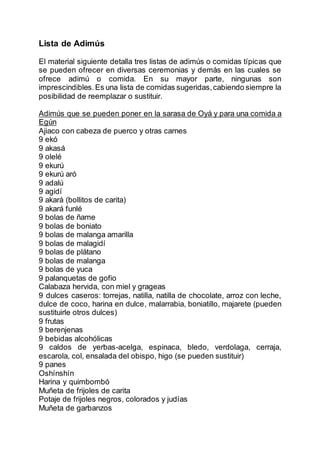 Lista de Adimús
El material siguiente detalla tres listas de adimús o comidas típicas que
se pueden ofrecer en diversas ceremonias y demás en las cuales se
ofrece adimú o comida. En su mayor parte, ningunas son
imprescindibles.Es una lista de comidas sugeridas,cabiendo siempre la
posibilidad de reemplazar o sustituir.
Adimús que se pueden poner en la sarasa de Oyá y para una comida a
Egún
Ajiaco con cabeza de puerco y otras carnes
9 ekó
9 akasá
9 olelé
9 ekurú
9 ekurú aró
9 adalú
9 agidí
9 akará (bollitos de carita)
9 akará funlé
9 bolas de ñame
9 bolas de boniato
9 bolas de malanga amarilla
9 bolas de malagidí
9 bolas de plátano
9 bolas de malanga
9 bolas de yuca
9 palanquetas de gofio
Calabaza hervida, con miel y grageas
9 dulces caseros: torrejas, natilla, natilla de chocolate, arroz con leche,
dulce de coco, harina en dulce, malarrabia, boniatillo, majarete (pueden
sustituirle otros dulces)
9 frutas
9 berenjenas
9 bebidas alcohólicas
9 caldos de yerbas-acelga, espinaca, bledo, verdolaga, cerraja,
escarola, col, ensalada del obispo, higo (se pueden sustituir)
9 panes
Oshínshín
Harina y quimbombó
Muñeta de frijoles de carita
Potaje de frijoles negros, colorados y judías
Muñeta de garbanzos
 