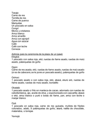 Tasajo
Carne de res
Ternilla de res
Carne de puerco
Mariquitas
Un pescado en salsa
Congrí
Moros y cristianos
Arroz blanco
Arroz amarillo
Arroz con ajonjolí
Agua con azúcar
Café
Café con leche
Cerveza
Adimús para la ceremonia de la plaza de un iyawó
Elegbá:
1 pescado con salsa roja, ekó, ruedas de ñame asado, ruedas de maíz
asado, palanquetas de gofio
Ogún:
Carne de res asada, ekó, ruedas de ñame asado, ruedas de maíz asado
(si es de cabecera,se le pone un pescado asado), palanquetas de gofio
Oshosi:
1 pescado asado o con salsa roja, ekó, akasá, ekurú aró, ruedas de
ñame asado, ruedas de maíz asado, boniatillo
Obatalá:
1 pescado asado o frito en manteca de cacao, adornado con ruedas de
cebollablanca, ajo, aceite de oliva, y espolvoreado con cascarilla; akasá
o ekó, arroz blanco o puré o bolas de ñame, pan, arroz con leche o
manjar blanco
Oyá:
1 pescado en salsa roja, carne de res guisada, muñeta de frijoles
colorados, adalú, 9 palanquetas de gofio, akará, natilla de chocolate,
malarrabia, o torrejas
Yemojá:
 