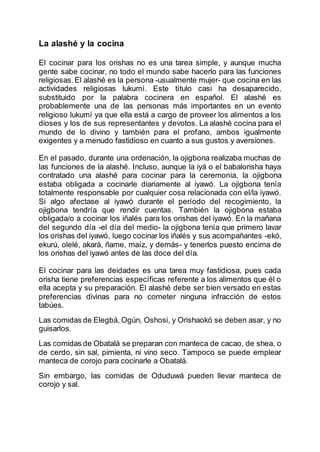 La alashé y la cocina
El cocinar para los orishas no es una tarea simple, y aunque mucha
gente sabe cocinar, no todo el mundo sabe hacerlo para las funciones
religiosas.El alashé es la persona -usualmente mujer- que cocina en las
actividades religiosas lukumí. Este título casi ha desaparecido,
substituido por la palabra cocinera en español. El alashé es
probablemente una de las personas más importantes en un evento
religioso lukumí ya que ella está a cargo de proveer los alimentos a los
dioses y los de sus representantes y devotos. La alashé cocina para el
mundo de lo divino y también para el profano, ambos igualmente
exigentes y a menudo fastidioso en cuanto a sus gustos y aversiones.
En el pasado, durante una ordenación, la ojigbona realizaba muchas de
las funciones de la alashé. Incluso, aunque la iyá o el babalorisha haya
contratado una alashé para cocinar para la ceremonia, la ojigbona
estaba obligada a cocinarle diariamente al iyawó. La ojigbona tenía
totalmente responsable por cualquier cosa relacionada con el/la iyawó.
Si algo afectase al iyawó durante el período del recogimiento, la
ojigbona tendría que rendir cuentas. También la ojigbona estaba
obligada/o a cocinar los iñalés para los orishas del iyawó. En la mañana
del segundo día -el día del medio- la ojigbona tenía que primero lavar
los orishas del iyawó, luego cocinar los iñalés y sus acompañantes -ekó,
ekurú, olelé, akará, ñame, maíz, y demás- y tenerlos puesto encima de
los orishas del iyawó antes de las doce del día.
El cocinar para las deidades es una tarea muy fastidiosa, pues cada
orisha tiene preferencias específicas referente a los alimentos que él o
ella acepta y su preparación. El alashé debe ser bien versado en estas
preferencias divinas para no cometer ninguna infracción de estos
tabúes.
Las comidas de Elegbá, Ogún, Oshosi, y Orishaokó se deben asar, y no
guisarlos.
Las comidas de Obatalá se preparan con manteca de cacao, de shea, o
de cerdo, sin sal, pimienta, ni vino seco. Tampoco se puede emplear
manteca de corojo para cocinarle a Obatalá.
Sin embargo, las comidas de Oduduwá pueden llevar manteca de
corojo y sal.
 