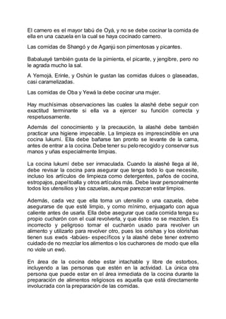 El carnero es el mayor tabú de Oyá, y no se debe cocinar la comida de
ella en una cazuela en la cual se haya cocinado carnero.
Las comidas de Shangó y de Aganjú son pimentosas y picantes.
Babaluayé también gusta de la pimienta, el picante, y jengibre, pero no
le agrada mucho la sal.
A Yemojá, Erinle, y Oshún le gustan las comidas dulces o glaseadas,
casi caramelizadas.
Las comidas de Oba y Yewá la debe cocinar una mujer.
Hay muchísimas observaciones las cuales la alashé debe seguir con
exactitud terminante si ella va a ejercer su función correcta y
respetuosamente.
Además del conocimiento y la precaución, la alashé debe también
practicar una higiene impecable. La limpieza es imprescindible en una
cocina lukumí. Ella debe bañarse tan pronto se levante de la cama,
antes de entrar a la cocina. Debe tener su pelo recogido y conservar sus
manos y uñas especialmente limpias.
La cocina lukumí debe ser inmaculada. Cuando la alashé llega al ilé,
debe revisar la cocina para asegurar que tenga todo lo que necesite,
incluso los artículos de limpieza como detergentes, paños de cocina,
estropajos,papeltoalla y otros artículos más. Debe lavar personalmente
todos los utensilios y las cazuelas, aunque parezcan estar limpios.
Además, cada vez que ella toma un utensilio o una cazuela, debe
asegurarse de que esté limpio, y como mínimo, enjuagarlo con agua
caliente antes de usarla. Ella debe asegurar que cada comida tenga su
propio cucharón con el cual revolverla, y que éstos no se mezclen. Es
incorrecto y peligroso tomar el cucharón usado para revolver un
alimento y utilizarlo para revolver otro, pues los orishas y los olorishas
tienen sus ewós -tabúes- específicos y la alashé debe tener extremo
cuidado de no mezclar los alimentos o los cucharones de modo que ella
no viole un ewó.
En área de la cocina debe estar intachable y libre de estorbos,
incluyendo a las personas que estén en la actividad. La única otra
persona que puede estar en el área inmediata de la cocina durante la
preparación de alimentos religiosos es aquella que está directamente
involucrada con la preparación de las comidas.
 