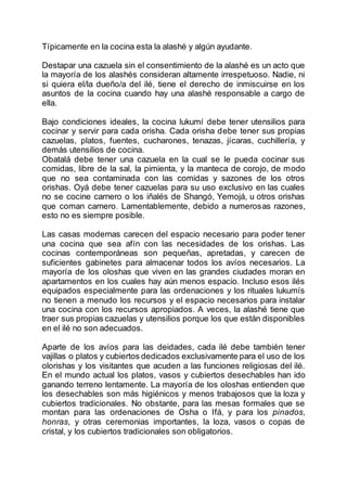 Típicamente en la cocina esta la alashé y algún ayudante.
Destapar una cazuela sin el consentimiento de la alashé es un acto que
la mayoría de los alashés consideran altamente irrespetuoso. Nadie, ni
si quiera el/la dueño/a del ilé, tiene el derecho de inmiscuirse en los
asuntos de la cocina cuando hay una alashé responsable a cargo de
ella.
Bajo condiciones ideales, la cocina lukumí debe tener utensilios para
cocinar y servir para cada orisha. Cada orisha debe tener sus propias
cazuelas, platos, fuentes, cucharones, tenazas, jícaras, cuchillería, y
demás utensilios de cocina.
Obatalá debe tener una cazuela en la cual se le pueda cocinar sus
comidas, libre de la sal, la pimienta, y la manteca de corojo, de modo
que no sea contaminada con las comidas y sazones de los otros
orishas. Oyá debe tener cazuelas para su uso exclusivo en las cuales
no se cocine carnero o los iñalés de Shangó, Yemojá, u otros orishas
que coman carnero. Lamentablemente, debido a numerosas razones,
esto no es siempre posible.
Las casas modernas carecen del espacio necesario para poder tener
una cocina que sea afín con las necesidades de los orishas. Las
cocinas contemporáneas son pequeñas, apretadas, y carecen de
suficientes gabinetes para almacenar todos los avíos necesarios. La
mayoría de los oloshas que viven en las grandes ciudades moran en
apartamentos en los cuales hay aún menos espacio. Incluso esos ilés
equipados especialmente para las ordenaciones y los rituales lukumís
no tienen a menudo los recursos y el espacio necesarios para instalar
una cocina con los recursos apropiados. A veces, la alashé tiene que
traer sus propias cazuelas y utensilios porque los que están disponibles
en el ilé no son adecuados.
Aparte de los avíos para las deidades, cada ilé debe también tener
vajillas o platos y cubiertos dedicados exclusivamente para el uso de los
olorishas y los visitantes que acuden a las funciones religiosas del ilé.
En el mundo actual los platos, vasos y cubiertos desechables han ido
ganando terreno lentamente. La mayoría de los oloshas entienden que
los desechables son más higiénicos y menos trabajosos que la loza y
cubiertos tradicionales. No obstante, para las mesas formales que se
montan para las ordenaciones de Osha o Ifá, y para los pinados,
honras, y otras ceremonias importantes, la loza, vasos o copas de
cristal, y los cubiertos tradicionales son obligatorios.
 