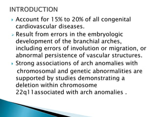  Account for 15% to 20% of all congenital
cardiovascular diseases.
 Result from errors in the embryologic
development of the branchial arches,
including errors of involution or migration, or
abnormal persistence of vascular structures.
 Strong associations of arch anomalies with
chromosomal and genetic abnormalities are
supported by studies demonstrating a
deletion within chromosome
22q11associated with arch anomalies .
 