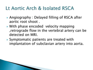 Angiography : Delayed filling of RSCA after
aortic root shoot .
 With phase encoded velocity mapping
,retrograde flow in the vertebral artery can be
detected on MRI.
 Symptomatic patients are treated with
implantation of subclavian artery into aorta.
 