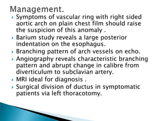  Symptoms of vascular ring with right sided
aortic arch on plain chest film should raise
the suspicion of this anomaly .
 Barium study reveals a large posterior
indentation on the esophagus.
 Branching pattern of arch vessels on echo.
 Angiography reveals characteristic branching
pattern and abrupt change in calibre from
diverticulum to subclavian artery.
 MRI ideal for diagnosis .
 Surgical division of ductus in symptomatic
patients via left thoracotomy.
 