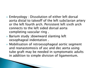  Embryology : Dissolution of either left dorsal
aorta distal to takeoff of the left subclavian artery
or the left fourth arch. Persistent left sixth arch
connects to the left sided dorsal aorta
completing vascular ring .
 Barium study :downward slanting left
oesophageal indentation .
 Mobilisation of retroesophageal aortic segment
and reanastomosis of asc and dec aorta using
tube graft may be needed in symptomatic adults
in addition to simple division of ligamentum.
 