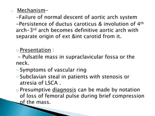 o Mechanism-
-Failure of normal descent of aortic arch system
-Persistence of ductus caroticus & involution of 4th
arch-3rd arch becomes definitive aortic arch with
separate origin of ext &int carotid from it.
oPresentation :
- Pulsatile mass in supraclavicular fossa or the
neck.
- Symptoms of vascular ring
- Subclavian steal in patients with stenosis or
atresia of LSCA .
oPresumptive diagnosis can be made by notation
of loss of femoral pulse during brief compression
of the mass.
 