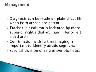 Diagnosis can be made on plain chest film
when both arches are patent.
 Tracheal air column is indented by more
superior right sided arch and inferior left
sided arch.
 Confirmation with further imaging is
important to identify atretic segment.
 Surgical division of ring in symptomatic.
 