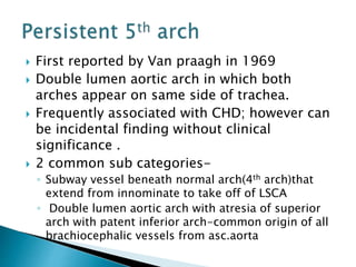  First reported by Van praagh in 1969
 Double lumen aortic arch in which both
arches appear on same side of trachea.
 Frequently associated with CHD; however can
be incidental finding without clinical
significance .
 2 common sub categories-
◦ Subway vessel beneath normal arch(4th arch)that
extend from innominate to take off of LSCA
◦ Double lumen aortic arch with atresia of superior
arch with patent inferior arch-common origin of all
brachiocephalic vessels from asc.aorta
 