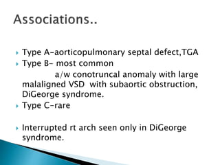  Type A-aorticopulmonary septal defect,TGA
 Type B- most common
a/w conotruncal anomaly with large
malaligned VSD with subaortic obstruction,
DiGeorge syndrome.
 Type C-rare
 Interrupted rt arch seen only in DiGeorge
syndrome.
 
