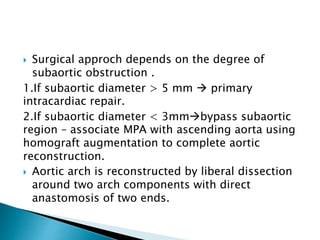  Surgical approch depends on the degree of
subaortic obstruction .
1.If subaortic diameter > 5 mm  primary
intracardiac repair.
2.If subaortic diameter < 3mmbypass subaortic
region – associate MPA with ascending aorta using
homograft augmentation to complete aortic
reconstruction.
 Aortic arch is reconstructed by liberal dissection
around two arch components with direct
anastomosis of two ends.
 
