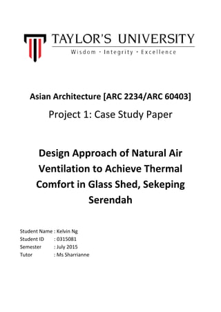 Asian Architecture [ARC 2234/ARC 60403]
Project 1: Case Study Paper
Design Approach of Natural Air
Ventilation to Achieve Thermal
Comfort in Glass Shed, Sekeping
Serendah
Student Name : Kelvin Ng
Student ID : 0315081
Semester : July 2015
Tutor : Ms Sharrianne
 