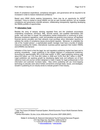 Prof. William H. Byrnes, IV Page 10 of 10
Walter H. & Dorothy B. Diamond International Tax & Financial Services Program
2121 San Diego Ave. San Diego, California 92110
T +1 (619) 297-9700 x6955 F +1 (619) 374-6957
E wbyrnes@tjsl.edu I www.tjsl.edu
levels of compliance expenditure, compliance education, and governance will be required to be
increased in order to restore institutional confidence.34
Based upon HNWI clients seeking transparency, there may be an opportunity for AAFM®
members / firms to market to stung HNWIs not just as well rounded advisors, but as trustable
compliance and governance oriented advisors, collaborating transparently regarding developing
the HNWIs portfolio of opportunities.
10. Information Tools
Besides the army of lawyers advising regulated firms and the chartered accountants
undertaking compliance, anti-fraud, AML, terrorist activity, and qualified intermediary (QI)
audits, near and dear to myself, the publications market employment is continuing to grow.
Because compliance regulations, costs, and penalties are growing more onerous, all regulated
financial service providers and their advisors must purchase some information resource to
address the variety of compliance issues encountered regularly. Moreover, to undertake the
role of the ‘trusted advisor’, a sophisticated wealth manager must have a bundle of reliable
resources enabling the holistic, international, business partner approach that modern HNWIs
and UHNWIs now demand.
Indication of this trend is that the legal, tax and regulatory publishing market has been and is
growing consistently. Legal publishing is the largest segment in professional publishing,
accounting for approximately 36% of the total market. In 2007, legal publishing revenue was
about $10 billion, up 7.5% from $9.3 billion in 2006 and 14.9% from $8.7 billion in 2005.
35
Legal publishers are sparking growth by developing digital tools and software out of their
reference book and journal content designed to make it easier for legal professionals to find
information and automate mundane tasks. New online publishing will use mind-mapping
technology to educate users about holistic connections amongst ideas, issues, and strategies.
Growth in publishing for an industry tends to indicate growth in that industry.
34
See The Future Of Global Financial System, World Economic Forum World Scenario Series
(2009) at 22.
35
Simba Information, GLOBAL LEGAL & BUSINESS PUBLISHING 2007-2008 (2007).
 