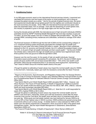 Prof. William H. Byrnes, IV Page 3 of 10
Walter H. & Dorothy B. Diamond International Tax & Financial Services Program
2121 San Diego Ave. San Diego, California 92110
T +1 (619) 297-9700 x6955 F +1 (619) 374-6957
E wbyrnes@tjsl.edu I www.tjsl.edu
1. Conditioning Factors
In my 900-page economic report on the international financial services industry, I examined and
calculated the economic size and impact of the sector on local jurisdictions, and in doing so
reviewed the global industry as a whole.1
But for the periods of global financial crisis, the sector
had experienced double-digit annual global growth from the eighties and contributed robustly to
the local economies and society. Since 1998, the international financial services sector client
base has expanded nearly 10% on average. Even with the dampening of current global crisis,
this industry is projected to grow in the high single digits over the next five years.
During this decade period until 2008, the international pool of high-net-worth individuals (HNWIs)
potentially served by AAFM®
Chartered Wealth Managers® had more than doubled, to just over
10 million, as have their assets, from $17.4 trillion to between $40 and $50 trillion.2
By 2007, the
average HNWI, excluding primary residences and collectibles, achieved an average of $4 million
of worth!
The financial recession of 2008 through the first half of 2009 and the corresponding collapse of
U.S. investment banking system temporarily decimated the available high net wealth pool,
reducing it to just under nine million holding $33 trillion in assets. Because of their substantial
exposure to the U.S. economy and financial markets, the U.S. suffered the greatest impact, a loss
of 18.5%, to its pool of high net wealth individuals and their overall wealth.3
Yet the end of 2009
has already seen a rebound for the high net wealth pool as markets have regained back nearly
three-quarters of the lost ground of 2008 through March 2009.
However over the next five years, for the assets of high net wealth individuals, financial
forecasters expect positive growth exceeding 8% annualized. By 2013, the pool of HNWI clients’
assets will grow another 50% and at least exceed $50 trillion.4
70% of this new wealth is self-
generated, either through entrepreneurship or via executive level employment, representing a
“new” breed of HNWI versus the inherited wealth clients of the past.5
(Though the global re-calibrating of asset values may impact the nominal wealth value for HNWIs
in the short term, historically, based upon both the recessions coined after the Asian Financial
1
Report on the Economic, Socio-Economic, and Regulatory Impact of the Tax Savings Directive
and EU Code of Conduct for Business Taxation upon Selected Offshore Financial Centers as well
as a Competitiveness Report for Selected Offshore Financial Centers (Foreign Commonwealth
Office 2004).
2
Cap Gemini Merrill Lynch World Wealth Report 2008 calculates $40.7 trillion. However, see
Oliver Wyman’s The Future of Private Banking: A Wealth of Opportunity? (2008) at 9 wherein
using its own wealth model and reliance upon data from the OECD, IMF, WFE, UNECE, national
banks and stock exchanges calculates $50 trillion.
3
Cap Gemini Merrill Lynch World Wealth Report 2009, p.2. Note the U.S. is still responsible for
nearly 29% of global HNWIs at $2.5 million.
4
Though the global re-calibrating of asset values may impact the nominal wealth value for
HNWIs in the short term, historically, based upon both the recessions coined after the Asian
Financial Crisis and the Tech-Bust, the wealth value will likely return to projected levels with a
two-year lag. While equity and real estate markets may have declined by January 2009 by as
much as 50% of their highest value in OECD countries, HNWI portfolios are spread among other
investments without such a sharp plunge. A reliable decline in value estimate for HNW is 25%
based upon the decline experienced in Switzerland, which accounts for 28% of the global asset
management market. See the report Wealth Management in Switzerland, Swiss Bankers
Association (2009) at 8.
5
The Future of Private Banking: A Wealth of Opportunity?, Oliver Wyman (2008) at 21
 