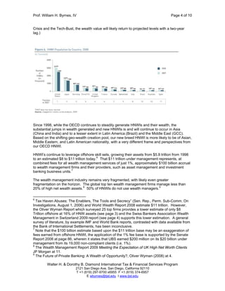 Prof. William H. Byrnes, IV Page 4 of 10
Walter H. & Dorothy B. Diamond International Tax & Financial Services Program
2121 San Diego Ave. San Diego, California 92110
T +1 (619) 297-9700 x6955 F +1 (619) 374-6957
E wbyrnes@tjsl.edu I www.tjsl.edu
Crisis and the Tech-Bust, the wealth value will likely return to projected levels with a two-year
lag.)
Since 1998, while the OECD continues to steadily generate HNWIs and their wealth, the
substantial jumps in wealth generated and new HNWIs is and will continue to occur in Asia
(China and India) and to a lesser extent in Latin America (Brazil) and the Middle East (GCC).
Based on the shifting geo-wealth creation pool, our new breed HNWI is more likely to be of Asian,
Middle Eastern, and Latin American nationality, with a very different frame and perspectives from
our OECD HNWI.
HNWI’s continue to leverage offshore skill sets, growing their assets from $5.8 trillion from 1998
to an estimated $8 to $11 trillion today.6
That $11 trillion under management represents, at
combined fees for all wealth management services of just 1%, approximately $100 billion accrual
to wealth management firms and their providers, such as asset management and investment
banking business units.7
The wealth management industry remains very fragmented, with likely even greater
fragmentation on the horizon. The global top ten wealth management firms manage less than
20% of high net wealth assets.8
50% of HNWIs do not use wealth managers.9
6
Tax Haven Abuses: The Enablers, The Tools and Secrecy” (Sen. Rep., Perm. Sub-Comm. On
Investigations, August 1, 2006) and World Wealth Report 2008 estimate $11 trillion. However,
the Oliver Wyman Report which surveyed 25 top firms provides a lower estimate of only $8
Trillion offshore at 16% of HNW assets (see page 3) and the Swiss Bankers Association Wealth
Management in Switzerland 2009 report (see page 4) supports this lower estimation. A general
survey of literature, by example IMF and World Bank reports, contrasted with data available from
the Bank of International Settlements, has been inconclusive.
7
Note that the $100 billion estimate based upon the $11 trillion base may be an exaggeration of
fees earned from offshore HNWI, the application of the 1% fee base is supported by the Senate
Report 2008 at page 86, wherein it states that UBS earned $200 million on its $20 billion under
management from its 19,000 non-compliant clients (i.e. 1%).
8
The Wealth Management Report 2009 Meeting the Expectation of UK High Net Worth Clients
JP Morgan at 11.
9
The Future of Private Banking: A Wealth of Opportunity?, Oliver Wyman (2008) at 4.
 