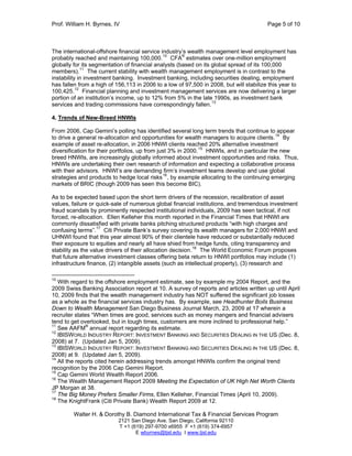 Prof. William H. Byrnes, IV Page 5 of 10
Walter H. & Dorothy B. Diamond International Tax & Financial Services Program
2121 San Diego Ave. San Diego, California 92110
T +1 (619) 297-9700 x6955 F +1 (619) 374-6957
E wbyrnes@tjsl.edu I www.tjsl.edu
The international-offshore financial service industry’s wealth management level employment has
probably reached and maintaining 100,000.10
CFA®
estimates over one-million employment
globally for its segmentation of financial analysts (based on its global spread of its 100,000
members).11
The current stability with wealth management employment is in contrast to the
instability in investment banking. Investment banking, including securities dealing, employment
has fallen from a high of 156,113 in 2006 to a low of 97,500 in 2008, but will stabilize this year to
100,425.12
Financial planning and investment management services are now delivering a larger
portion of an institution’s income, up to 12% from 5% in the late 1990s, as investment bank
services and trading commissions have correspondingly fallen.13
4. Trends of New-Breed HNWIs
From 2006, Cap Gemini’s polling has identified several long term trends that continue to appear
to drive a general re-allocation and opportunities for wealth managers to acquire clients.14
By
example of asset re-allocation, in 2006 HNWI clients reached 20% alternative investment
diversification for their portfolios, up from just 3% in 2000.15
HNWIs, and in particular the new
breed HNWIs, are increasingly globally informed about investment opportunities and risks. Thus,
HNWIs are undertaking their own research of information and expecting a collaborative process
with their advisors. HNWI’s are demanding firm’s investment teams develop and use global
strategies and products to hedge local risks16
, by example allocating to the continuing emerging
markets of BRIC (though 2009 has seen this become BIC).
As to be expected based upon the short term drivers of the recession, recalibration of asset
values, failure or quick-sale of numerous global financial institutions, and tremendous investment
fraud scandals by prominently respected institutional individuals, 2009 has seen tactical, if not
forced, re-allocation. Ellen Kelleher this month reported in the Financial Times that HNWI are
commonly dissatisfied with private banks pitching structured products “with high charges and
confusing terms”.17
Citi Private Bank’s survey covering its wealth managers for 2,000 HNWI and
UHNWI found that this year almost 90% of their clientele have reduced or substantially reduced
their exposure to equities and nearly all have shied from hedge funds, citing transparency and
stability as the value drivers of their allocation decision.18
The World Economic Forum proposes
that future alternative investment classes offering beta return to HNWI portfolios may include (1)
infrastructure finance, (2) intangible assets (such as intellectual property), (3) research and
10
With regard to the offshore employment estimate, see by example my 2004 Report, and the
2009 Swiss Banking Association report at 10. A survey of reports and articles written up until April
10, 2009 finds that the wealth management industry has NOT suffered the significant job losses
as a whole as the financial services industry has. By example, see Headhunter Boils Business
Down to Wealth Management San Diego Business Journal March, 23, 2009 at 17 wherein a
recruiter states “When times are good, services such as money mangers and financial advisers
tend to get overlooked, but in tough times, customers are more inclined to professional help.”
11
See AAFM®
annual report regarding its estimate.
12
IBISWORLD INDUSTRY REPORT: INVESTMENT BANKING AND SECURITIES DEALING IN THE US (Dec. 8,
2008) at 7. (Updated Jan 5, 2009).
13
IBISWORLD INDUSTRY REPORT: INVESTMENT BANKING AND SECURITIES DEALING IN THE US (Dec. 8,
2008) at 9. (Updated Jan 5, 2009).
14
All the reports cited herein addressing trends amongst HNWIs confirm the original trend
recognition by the 2006 Cap Gemini Report.
15
Cap Gemini World Wealth Report 2006.
16
The Wealth Management Report 2009 Meeting the Expectation of UK High Net Worth Clients
JP Morgan at 38.
17
The Big Money Prefers Smaller Firms, Ellen Kelleher, Financial Times (April 10, 2009).
18
The KnightFrank (Citi Private Bank) Wealth Report 2009 at 12.
 