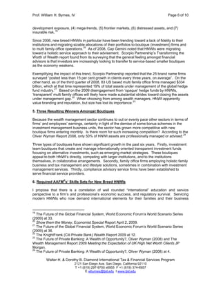 Prof. William H. Byrnes, IV Page 6 of 10
Walter H. & Dorothy B. Diamond International Tax & Financial Services Program
2121 San Diego Ave. San Diego, California 92110
T +1 (619) 297-9700 x6955 F +1 (619) 374-6957
E wbyrnes@tjsl.edu I www.tjsl.edu
development exposure, (4) mega-trends, (5) frontier markets, (6) distressed assets, and (7)
insurable risk.19
Since 2006, new breed HNWIs in particular have been trending toward a lack of fidelity to their
institutions and migrating sizable allocations of their portfolios to boutique (investment) firms and
to multi family office operations.20
As of 2008, Cap Gemini noted that HNWIs were migrating
toward a holistic service approach to their advisement. Scorpio Partnership’s Transforming the
Worth of Wealth report found from its surveying that the general feeling amongst financial
advisors is that investors are increasingly looking to transfer to service-based smaller boutiques
as the economy weakens.
Exemplifying the impact of this trend, Scorpio Partnership reported that the 25 brand name firms
surveyed “posted less than 15 per cent growth in clients every three years, on average”. On the
other hand, as of the third quarter of 2008, 83 US based multi family office firms managed $334
billion, which at that time represented 19% of total assets under management of the global hedge
fund industry.21
Based on the 2009 disengagement from ‘opaque’ hedge funds by HNWIs,
‘transparent’ multi family offices will likely have made substantial strides toward closing the assets
under management gap.22
When choosing from among wealth managers, HNWI apparently
value branding and reputation, but size has lost its importance.23
5. Three Resulting Winners Amongst Boutiques
Because the wealth management sector continues to out or evenly pace other sectors in terms of
firms’ and employees’ earnings, certainly in light of the demise of some bonus schemes in the
investment management business units, the sector has grown more competitive with new
boutique firms entering monthly. Is there room for such increasing competition? According to the
Oliver Wyman Report 2008, only 50% of HNWI assets are professionally managed or advised.24
Three types of boutiques have shown significant growth in the past six years. Firstly, investment
team boutiques that create and manage internationally oriented transparent investment funds
focusing on alternative investments, such as emerging market strategies. These boutiques
appeal to both HNWI’s directly, competing with larger institutions, and to the institutions
themselves, in collaborative arrangements. Secondly, family office firms employing holistic family
business and tax management and lifestyle solutions, sometimes in combination with investment
management services. Thirdly, compliance advisory service firms have been established to
serve financial service providers.
6. Required AAFM
®
s’ Skills Sets for New Breed HNWIs
I propose that there is a correlation of well rounded “international” education and service
perspective to a firm’s and professional’s economic success, and regulatory survival. Servicing
modern HNWIs who now demand international elements for their families and their business
19
The Future of the Global Financial System, World Economic Forum’s World Scenario Series
(2009) at 33.
20
Show them the Money, Economist Special Report April 2, 2009.
21
The Future of the Global Financial System, World Economic Forum’s World Scenario Series
(2009) at 36.
22
The KnightFrank (Citi Private Bank) Wealth Report 2009 at 12.
23
The Future of Private Banking: A Wealth of Opportunity?, Oliver Wyman (2008) and The
Wealth Management Report 2009 Meeting the Expectation of UK High Net Worth Clients JP
Morgan.
24
The Future of Private Banking: A Wealth of Opportunity?, Oliver Wyman (2008) at 4.
 