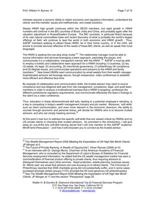 Prof. William H. Byrnes, IV Page 7 of 10
Walter H. & Dorothy B. Diamond International Tax & Financial Services Program
2121 San Diego Ave. San Diego, California 92110
T +1 (619) 297-9700 x6955 F +1 (619) 374-6957
E wbyrnes@tjsl.edu I www.tjsl.edu
interests requires a dynamic ability to obtain economic and regulatory information, understand the
clients’ and the markets’ issues and inefficiencies, and create solutions.
Steady HNWI high growth continues within the OECD members, but rapid growth in HNWI
numbers will continue in the BIC countries of Brazil, India and China, and probably again after the
valuation adjustment in Russia/Eastern Europe. The BIC countries, in particular Brazil because
of its vast natural commodities base and recent discovery of what is probably the world’s largest
offshore oil field, will continue to lead the world in both economic and HNWI growth. Thus,
AAFM®
members seeking to attract these HNWI, be in their home country, or in the USA, will
evolve to provide services reflective of the needs of these BIC clients, as well as speak their local
languages.
The HNWI is seeking the one-stop shop model.25
The relationship manager must be able to
source information and services leveraging a team approach, assimilate the pieces, and
communicate it in a collaborative, transparent manner with the HNWI .26
AAFM®
s must be able
to employ a holistic and collaborative team approach for a HNWI including (1) business, (2) tax,
(3) estate, (4) legal, (5) accounting, (6) intra-family governance, (7) philanthropy (8) compliance
and (9) lifestyle issues, and communicate operations and solutions to the HNWI and family
members.27
New breed HNWIs want communication by email weekly from their wealth manager.
Sophisticated advisors will leverage secure, though inexpensive, video conferences to establish
more efficient and effective face time.
By example of collaboration and communication skills, the trusted advisor may need to source
compliance and due diligence skill sets from risk management, compliance, legal, and audit team
members in order to analyze a multinational business that a HNWI is targeting, synthesize the
different jurisdictional regulatory requirements, and communicate effectively the team’s findings to
the client via a video conference.
Thus, education in these aforementioned skill sets, leading to a potential employee’s retooling, is
a key to competing in today’s wealth management industry and job market. Moreover, ‘soft skills’
such as client communication, and even more relevant in this economic downturn, the ability to
counsel through economic and personal stress, will decide for HNWIs who is to become trusted
advisors, and who are simply hawking services.
28
At this point I now turn to address the specific soft-skills that are viewed critical by HNWIs and by
US private clients in choosing their trusted advisors. As promised in the introduction, I will give
away an out-of-the box soft-skill training secret that I will only mention to this AAFM®
audience:
MindFrame Persuasion – and how it will empower you to connect as the trusted advisor.
25
The Wealth Management Report 2009 Meeting the Expectation of UK High Net Worth Clients
JP Morgan at 5.
26
The Future of Private Banking: A Wealth of Opportunity?, Oliver Wyman (2008) at 43.
27
In an interview with Dr. George Mentz, Chairman of the American Academy of Financial
Management, who is consulted by the Department of Labor’s Bureau of Statistics for Financial
Services employment information, he stated that the US wealth management market has seen a
commoditization of financial product offering to private clients, thus requiring advisors to
distinguish themselves upon other services. Asset protection, estate planning, business issues,
Dr. Mentz said, are areas that advisors are now focusing on to attract clients. The Chronicle of
Philanthropy reported that 2008 charitable giving did not substantially suffer, and in some cases
increased amongst certain groups (112% amongst the 50 most generous US philanthropists).
28
See The Wealth Management Report 2009 Meeting the Expectation of UK High Net Worth
Clients, JP Morgan at 11 and the section “Perspective” page 25.
 