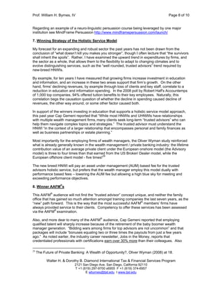 Prof. William H. Byrnes, IV Page 8 of 10
Walter H. & Dorothy B. Diamond International Tax & Financial Services Program
2121 San Diego Ave. San Diego, California 92110
T +1 (619) 297-9700 x6955 F +1 (619) 374-6957
E wbyrnes@tjsl.edu I www.tjsl.edu
Regarding an example of a neuro-linguistic persuasion course being leveraged by one major
institution see MindFrame Persuasion http://www.mindframepersuasion.com/launch/
7. Winning Strategy of the Holistic Service Model
My forecast for an expanding and robust sector the past years has not been drawn from the
conclusion of “what doesn’t kill you makes you stronger”, though I often lecture that “the survivors
shall inherit the spoils”. Rather, I have examined the upward trend in expenditures by firms, and
the sector as a whole, that allows them to the flexibility to adapt to changing climates and to
evolve distinguishing services, such as the “well rounded, trusted advisors” trend required by
new-breed HNWIs.
By example, for ten years I have measured that growing firms increase investment in education
and information, and an increase in these two areas support that firm’s growth. On the other
hand, firms' declining revenues, by example through loss of clients and key staff, correlate to a
reduction in education and information spending. In the 2008 poll by Robert Half's Accountemps
of 1,000 top companies, 94% offered tuition benefits to their key employees. Naturally, this
correlation begs the causation question of whether the decline in spending caused decline of
revenues, the other way around, or some other factor caused both.
In support of the winners investing in education that supports a holistic service model approach,
this past year Cap Gemeni reported that “While most HNWIs and UHNWIs have relationships
with multiple wealth management firms,many clients seek long-term “trusted advisors” who can
help them navigate complex topics and strategies.” The trusted advisor must understand the
HNWI “in the context of a larger relationship that encompasses personal and family finances as
well as business partnerships or estate planning.”
Most importantly for the employing firms of wealth managers, the Oliver Wyman study reinforced
what is already generally known in the wealth management / private banking industry: the lifetime
contribution value of an average private client under the European onshore model (the Advisory
model) is three to four times than that earned from the US Broker/ Dealer model, while the
European offshore client model - five times!29
The new breed HNWI will pay an asset under management (AUM) based fee for the trusted
advisors holistic service, but prefers that the wealth manager employ this model dually with
performance based fees – lowering the AUM fee but allowing a high blue sky for meeting and
exceeding performance objectives.
8. Winner AAFM®
s
This AAFM®
audience will not find the “trusted advisor” concept unique, and neither the family
office that has gained so much attention amongst training companies the last seven years, as the
“new” path forward. This is the way that the most successful AAFM®
members’ firms have
always provided service to their clients. Competency to offer these services has been assessed
via the AAFM®
examination.
Also, and more dear to many of the AAFM®
audience, Cap Gemeni reported that employing
qualified talent will sharply increase because of the retirement of the baby boomer wealth
manager generation. “Bidding wars among firms for top advisors are not uncommon” and that
packages will include “bonuses equaling two or three times the payouts from just a few years
ago.” As noted earlier, the industry career newsletter, Jobs in the Money, reports that
credentialed professionals with certifications earn over 30% more than their colleagues. Also
29
The Future of Private Banking: A Wealth of Opportunity?, Oliver Wyman (2008) at 18.
 
