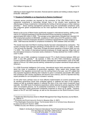 Prof. William H. Byrnes, IV Page 9 of 10
Walter H. & Dorothy B. Diamond International Tax & Financial Services Program
2121 San Diego Ave. San Diego, California 92110
T +1 (619) 297-9700 x6955 F +1 (619) 374-6957
E wbyrnes@tjsl.edu I www.tjsl.edu
referring to recent reports from recruiters, financial planner salaries are holding a steady range of
$150,000 - $400,000.30
9. Threats to Profitability or an Opportunity to Restore Confidence?
Financial service providers are required by the provisions of the USA Patriot Act to make
substantial investments in technology (though many in the industry have questioned the
effectiveness of these investments in preventing the funding of terrorist groups or other nefarious
activities).31
Senior banking management perceives rising and unpredictable compliance costs
that undermine global competitiveness as the most significant threats to the future growth of
banking.32
Based on the survey of Miami banks significantly engaged in international banking, staffing costs
rose to 271 full-time employees of anti-terrorism/anti-money laundering compliance for
approximately $25 million in 2005. The average survey respondents indicated that it devoted 2.9
FTE employment positions to BSA/AML compliance in 2002 versus 6.8 FTE positions in 2005.
The number of full-time employees devoted to compliance represented 9% of the workforce in
2005. Staff resources devoted to compliance increased by 160% between 2002 and 2005.
The results have been that Miami’s banking industry has been characterized by contraction. The
number of foreign bank agencies operating in Florida fell from 38 in 2000 to 31 in 2005, of which
7 did not book any deposits. There were 10 Edge Act banks operating in Florida in 2000, but only
7 in 2005. The number of international banking employees (in foreign agencies, Edge Acts and
the international divisions of domestic banks chartered in Florida) declined from 4,660 in 2000 to
3,027 in 2005.
While the cost of AML compliance increased around 71% in North America between 2004 and
2007, it rose 58% globally.
33
By example, in 2003, the UK’s FSA’s Anti-Money Laundering
Current Customer Review Cost Benefit Analysis estimated the implementation costs of the AML
regime to firms at 152 million pounds sterling, substantial by European standards though paltry by
America’s.
In a 2006 Economist Intelligence Unit survey, international senior bank executives were asked
about the costs of compliance of government regulation. When asked what changes they
expected in the regulatory environment over the coming three to five year, over 91% stated that
they expected regulations affecting their institution to grow in complexity and breadth, 88% stated
that compliance with industry regulations will become more onerous, and 81% reported that they
expect penalties for non-compliance to increase in severity.
On the other hand, perhaps more (or more effective implementation of current) compliance and
its resulting governance would have protected against or softened the blow of the systemic
iceberg as well as protected against or softened the blow of the most recent investment fraud
scandals. And UBS’ level of compliance expenditure neither deterred its activity regarding 19,000
USA non-complaint persons, nor its substantial investments in US mortgages leading to write-
downs requiring a Swiss government substantial investment to shore up its capital. Certainly,
based on the G7 and G20 meetings, as well as the discussions at the World Economic Forum,
30
Headhunter Boils Business Down to Wealth Management San Diego Business Journal March,
23, 2009 at 17.
31
STANDARD AND POOR'S INDUSTRY SURVEYS: BANKING (Dec. 6, 2007).
32
The Washington Economics Group, THE ECONOMIC IMPACTS OF INTERNATIONAL BANKING IN
FLORIDA AND INDUSTRY SURVEY: 2005.
33
KPMG'S GLOBAL ANTI-MONEY LAUNDERING SURVEY 2007.
 