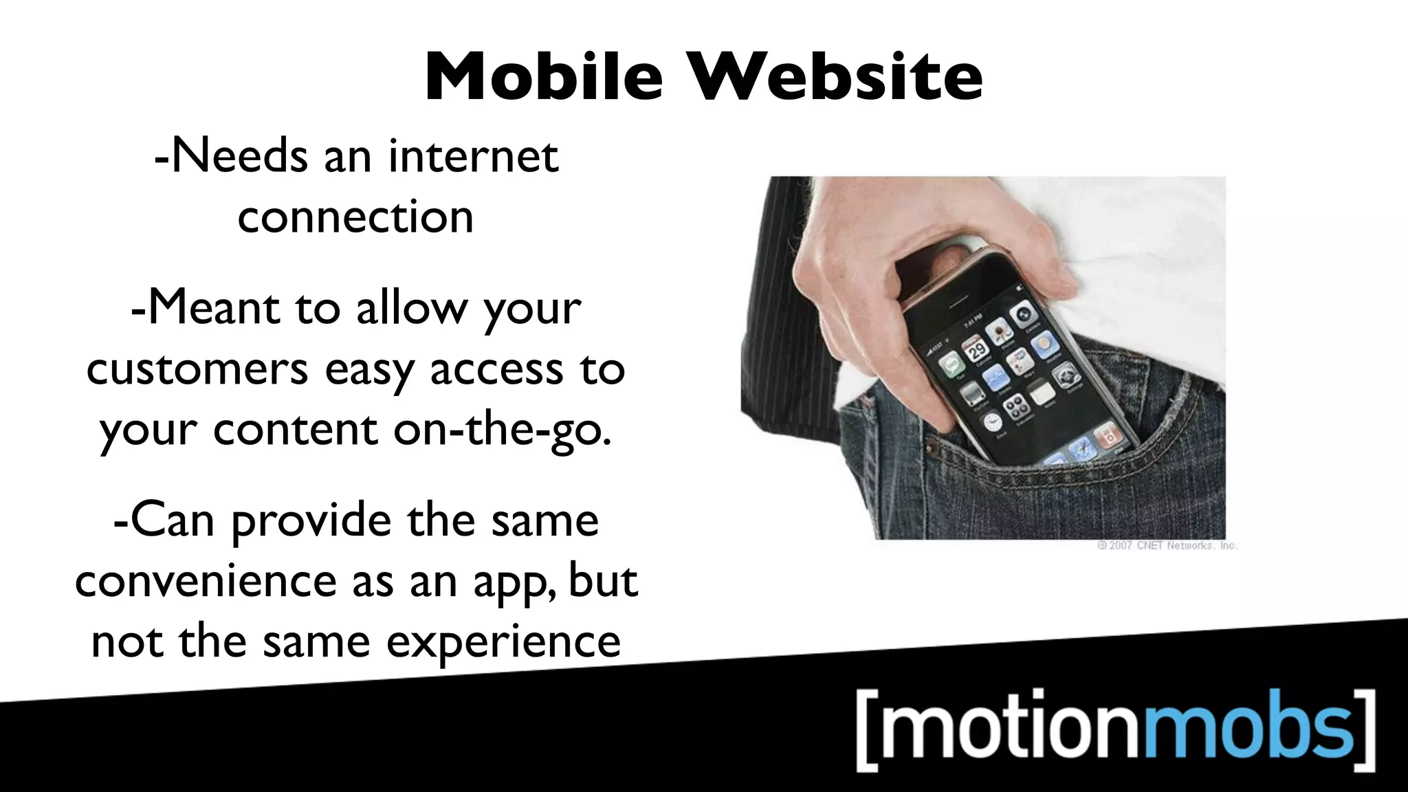 Mobile Website
   -Needs an internet
      connection
  -Meant to allow your
customers easy access to
 your content on-the-go.
  -Can provide the same
convenience as an app, but
 not the same experience
 