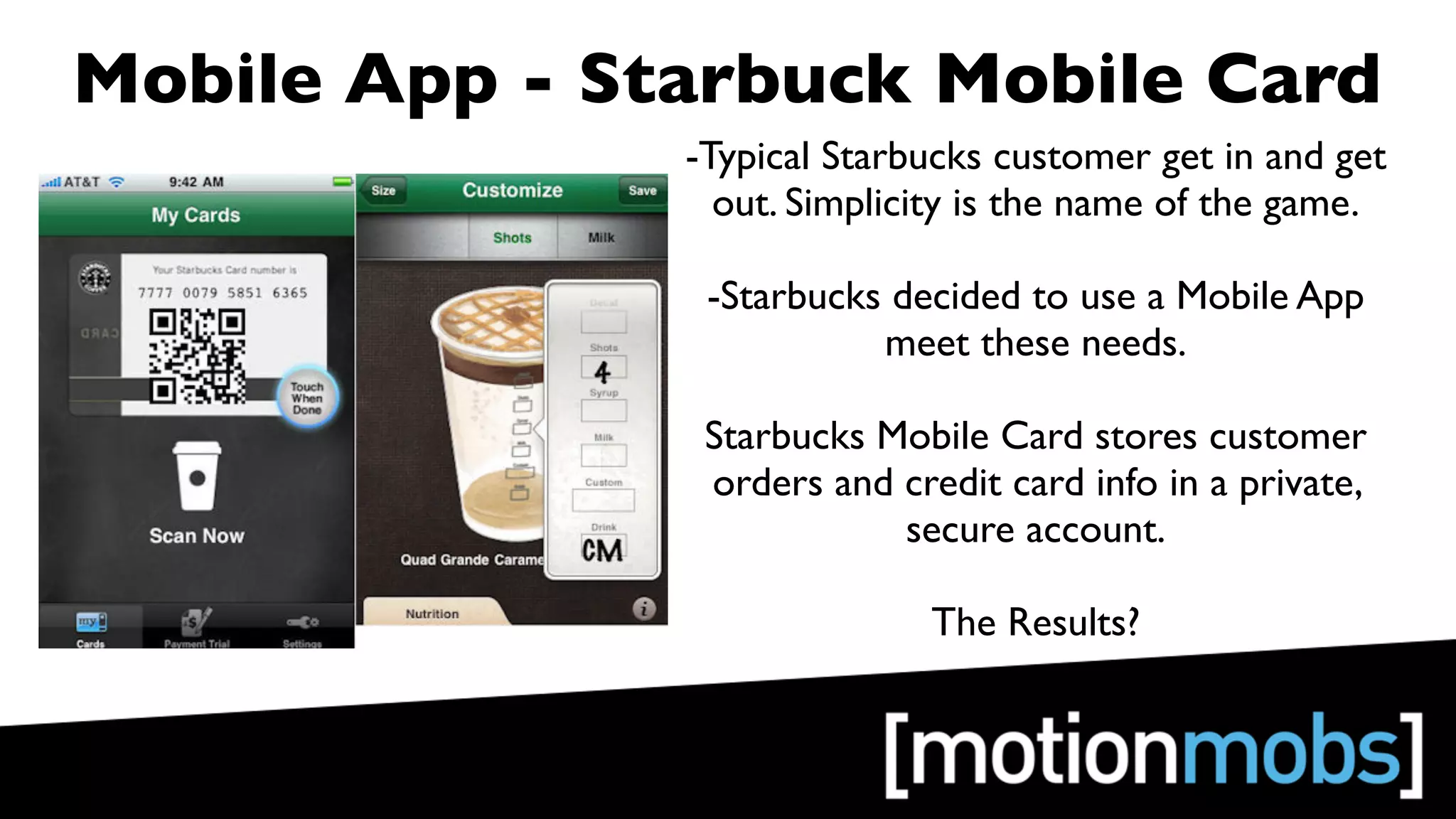 Mobile App - Starbuck Mobile Card
               -Typical Starbucks customer get in and get
                 out. Simplicity is the name of the game.

                -Starbucks decided to use a Mobile App
                          meet these needs.

                Starbucks Mobile Card stores customer
                orders and credit card info in a private,
                           secure account.

                              The Results?
 