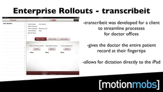 Enterprise Rollouts - transcribeit
                 -transcribeit was developed for a client
                         to streamline processes
                            for doctor ofﬁces

                   -gives the doctor the entire patient
                         record at their ﬁngertips

                 -allows for dictation directly to the iPad
 