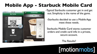 Mobile App - Starbuck Mobile Card
               -Typical Starbucks customer get in and get
                 out. Simplicity is the name of the game.

                -Starbucks decided to use a Mobile App
                          meet these needs.

                Starbucks Mobile Card stores customer
                orders and credit card info in a private,
                           secure account.

                              The Results?
 
